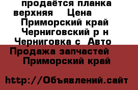 продаётся планка верхняя  › Цена ­ 600 - Приморский край, Черниговский р-н, Черниговка с. Авто » Продажа запчастей   . Приморский край